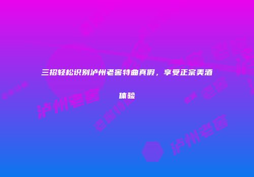 三招轻松识别泸州老窖特曲真假，享受正宗美酒体验