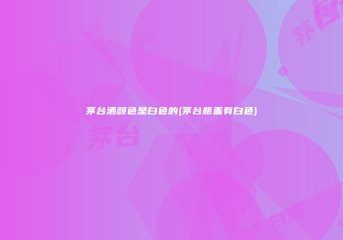 茅台酒颜色是白色的(茅台瓶盖有白色)