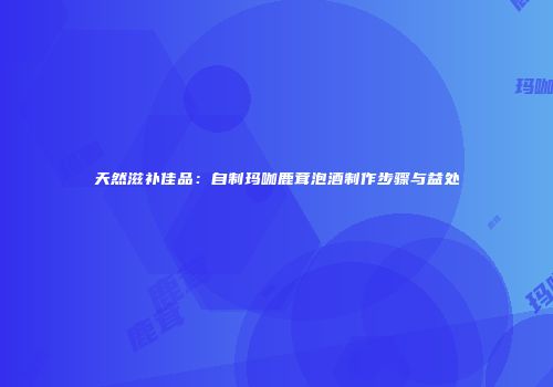 天然滋补佳品：自制玛咖鹿茸泡酒制作步骤与益处