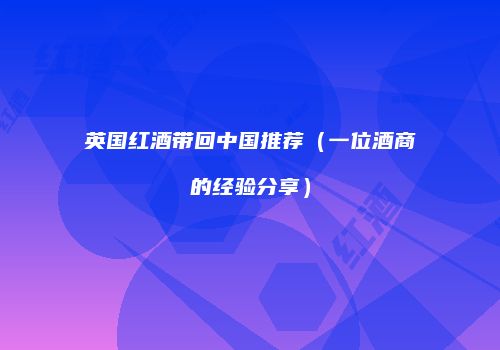 英国红酒带回中国推荐（一位酒商的经验分享）