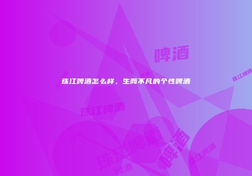 珠江啤酒怎么样，生而不凡的个性啤酒