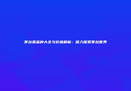 茅台酒品种大全与价格解析：深入探索茅台世界