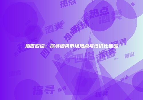 酒香四溢：探寻酒类市场热点与性价比佳品