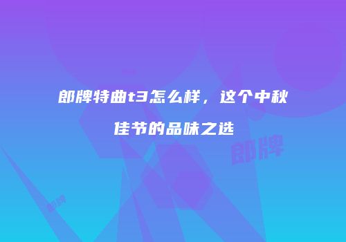 郎牌特曲t3怎么样，这个中秋佳节的品味之选