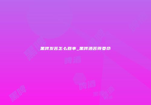 黑啤发苦怎么回事_黑啤酒苦得要命