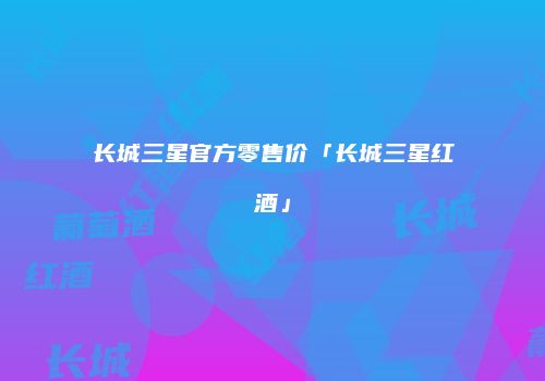 长城三星官方零售价「长城三星红酒」
