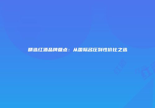 精选红酒品牌盘点：从国际名庄到性价比之选