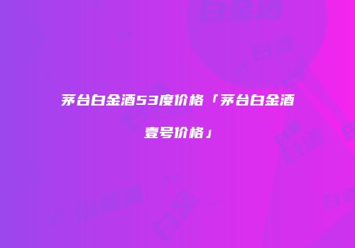 茅台白金酒53度价格「茅台白金酒壹号价格」