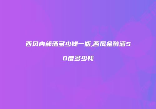 西风内部酒多少钱一瓶,西凤金醇酒50度多少钱