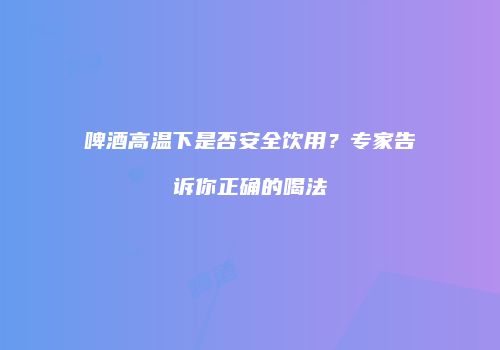 啤酒高温下是否安全饮用？专家告诉你正确的喝法