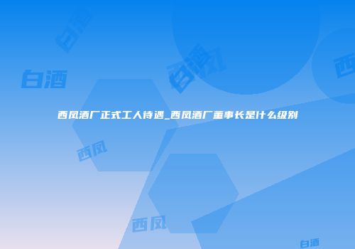 西凤酒厂正式工人待遇_西凤酒厂董事长是什么级别