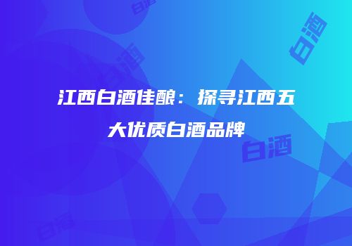 江西白酒佳酿：探寻江西五大优质白酒品牌