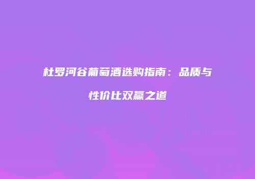 杜罗河谷葡萄酒选购指南：品质与性价比双赢之道