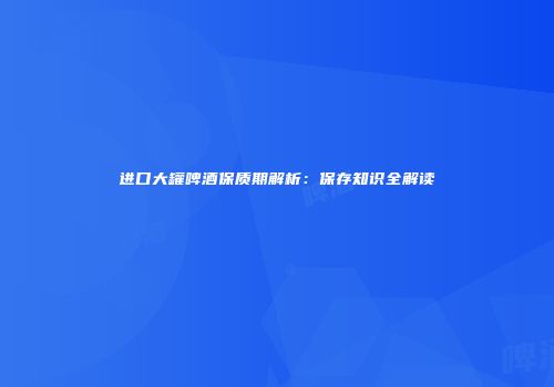 进口大罐啤酒保质期解析：保存知识全解读