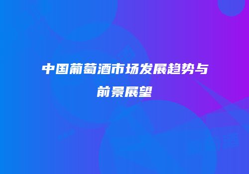 中国葡萄酒市场发展趋势与前景展望