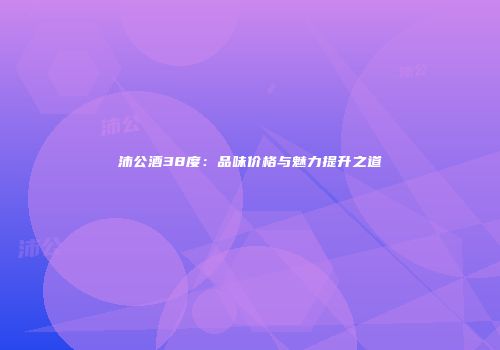 沛公酒38度：品味价格与魅力提升之道
