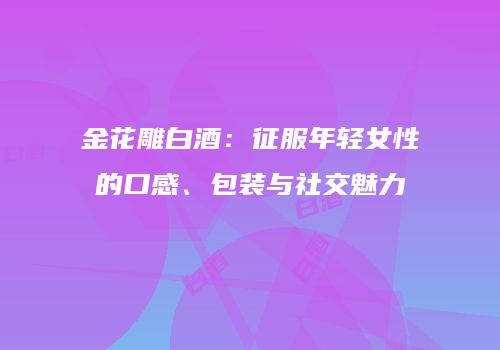 金花雕白酒：征服年轻女性的口感、包装与社交魅力