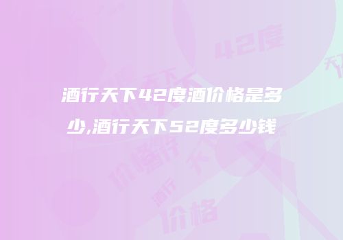酒行天下42度酒价格是多少,酒行天下52度多少钱