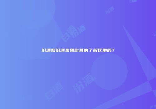 汾酒和汾酒集团你真的了解区别吗？