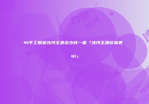 41手工酿造沙河王酒多少钱一瓶「沙河王酒价格表 41」
