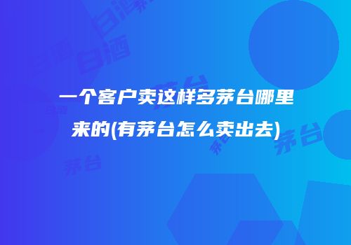 一个客户卖这样多茅台哪里来的(有茅台怎么卖出去)