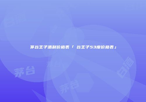 茅台王子酒利价格表「芧台王子53度价格表」
