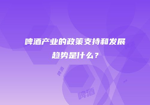 啤酒产业的政策支持和发展趋势是什么？