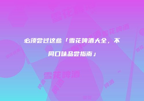 必须尝过这些「雪花啤酒大全，不同口味品尝指南」