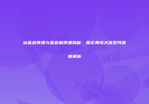 冰蓝色啤酒与蓝色瓶啤酒揭秘：雪花勇闯天涯系列深度解析