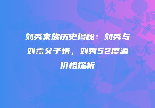 刘秀家族历史揭秘：刘秀与刘焉父子情，刘秀52度酒价格探析