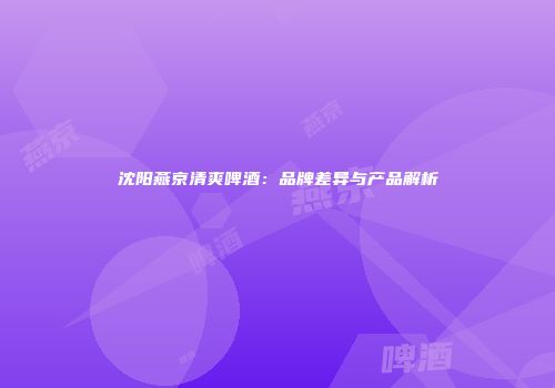 沈阳燕京清爽啤酒：品牌差异与产品解析