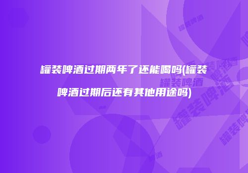 罐装啤酒过期两年了还能喝吗(罐装啤酒过期后还有其他用途吗)