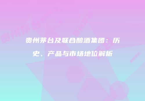 贵州茅台及联合酿酒集团：历史、产品与市场地位解析