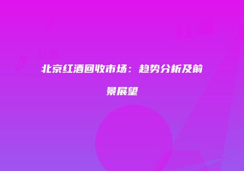 北京红酒回收市场：趋势分析及前景展望