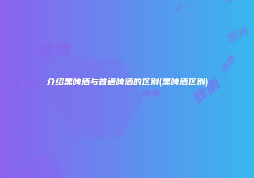 介绍黑啤酒与普通啤酒的区别(黑啤酒区别)