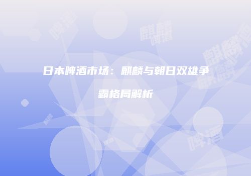 日本啤酒市场：麒麟与朝日双雄争霸格局解析