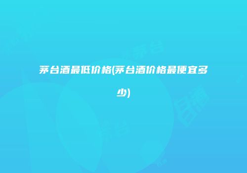 茅台酒最低价格(茅台酒价格最便宜多少)