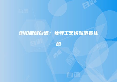 衡阳雁峰白酒：独特工艺铸就醇香佳酿