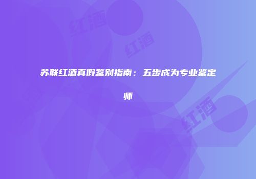 苏联红酒真假鉴别指南：五步成为专业鉴定师