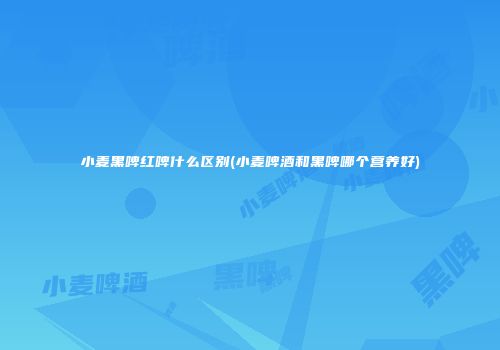 小麦黑啤红啤什么区别(小麦啤酒和黑啤哪个营养好)