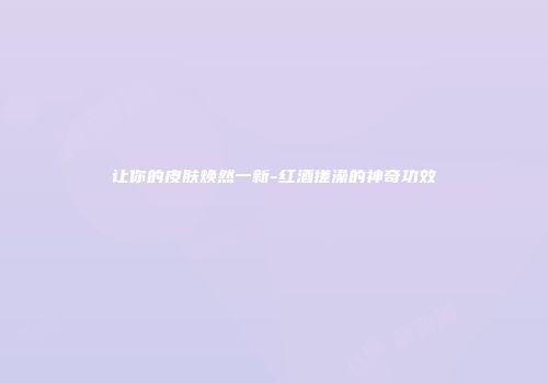 让你的皮肤焕然一新-红酒搓澡的神奇功效