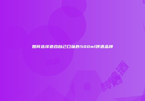 如何选择适合自己口味的500ml啤酒品牌