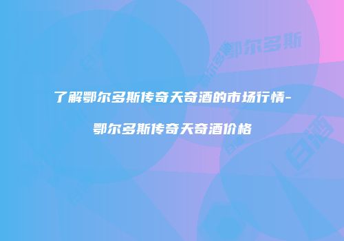 了解鄂尔多斯传奇天奇酒的市场行情-鄂尔多斯传奇天奇酒价格