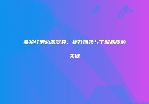 品鉴红酒必备器具：提升体验与了解品质的关键