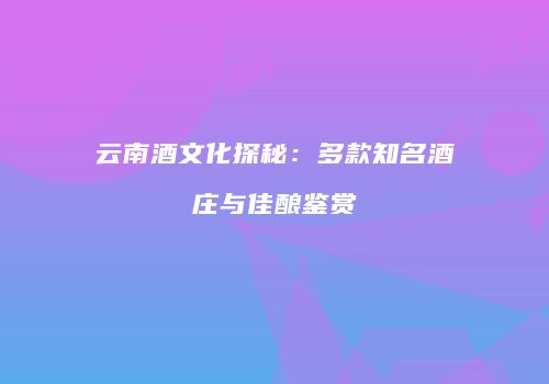 云南酒文化探秘：多款知名酒庄与佳酿鉴赏