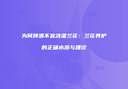 为何啤酒不宜浇灌兰花：兰花养护的正确水源与建议