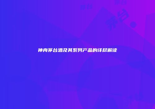 神舟茅台酒及其系列产品的详尽解读