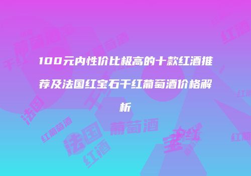 100元内性价比极高的十款红酒推荐及法国红宝石干红葡萄酒价格解析