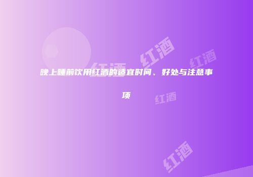 晚上睡前饮用红酒的适宜时间、好处与注意事项