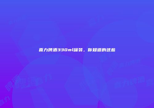 喜力啤酒330ml罐装，你知道的这些